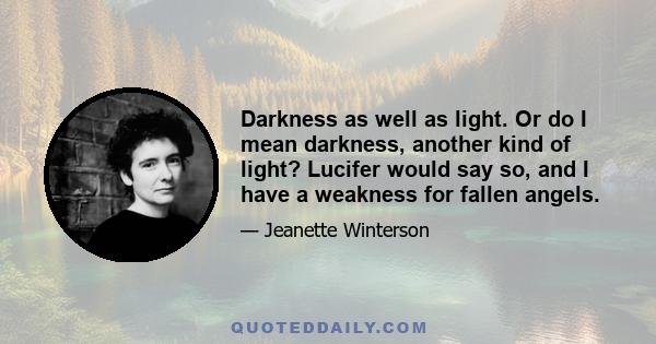 Darkness as well as light. Or do I mean darkness, another kind of light? Lucifer would say so, and I have a weakness for fallen angels.