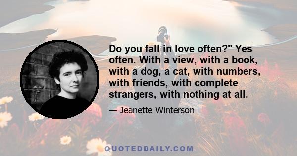 Do you fall in love often? Yes often. With a view, with a book, with a dog, a cat, with numbers, with friends, with complete strangers, with nothing at all.