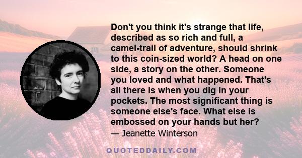 Don't you think it's strange that life, described as so rich and full, a camel-trail of adventure, should shrink to this coin-sized world? A head on one side, a story on the other. Someone you loved and what happened.