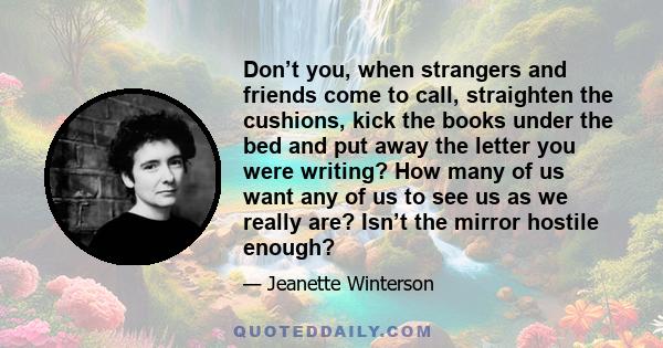 Don’t you, when strangers and friends come to call, straighten the cushions, kick the books under the bed and put away the letter you were writing? How many of us want any of us to see us as we really are? Isn’t the