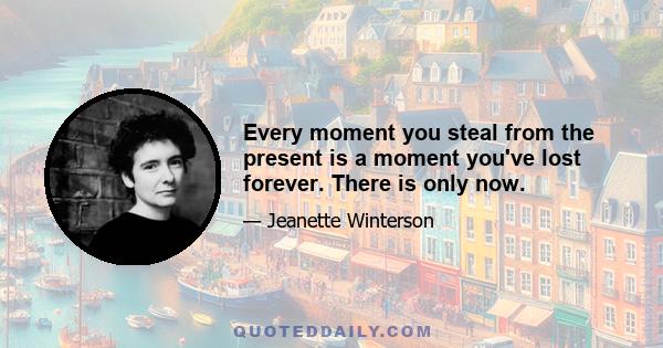 Every moment you steal from the present is a moment you've lost forever. There is only now.