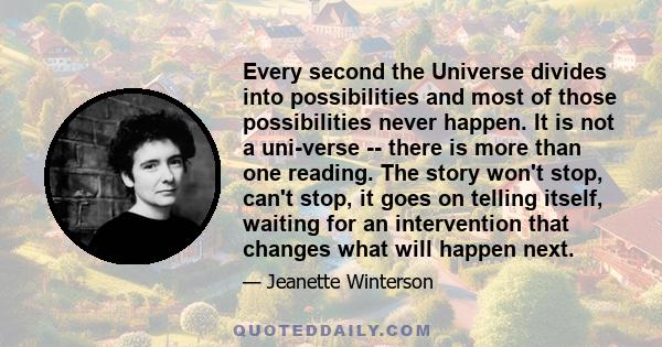 Every second the Universe divides into possibilities and most of those possibilities never happen. It is not a uni-verse -- there is more than one reading. The story won't stop, can't stop, it goes on telling itself,