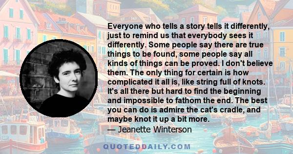 Everyone who tells a story tells it differently, just to remind us that everybody sees it differently. Some people say there are true things to be found, some people say all kinds of things can be proved. I don't