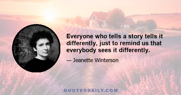 Everyone who tells a story tells it differently, just to remind us that everybody sees it differently.