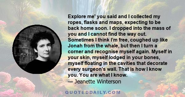 Explore me' you said and I collected my ropes, flasks and maps, expecting to be back home soon. I dropped into the mass of you and I cannot find the way out. Sometimes I think I’m free, coughed up like Jonah from the