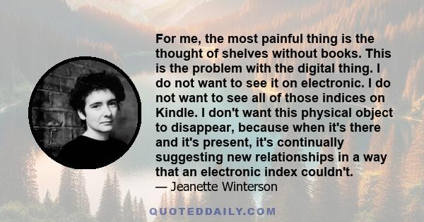 For me, the most painful thing is the thought of shelves without books. This is the problem with the digital thing. I do not want to see it on electronic. I do not want to see all of those indices on Kindle. I don't