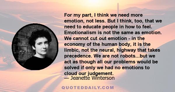 For my part, I think we need more emotion, not less. But I think, too, that we need to educate people in how to feel. Emotionalism is not the same as emotion. We cannot cut out emotion - in the economy of the human