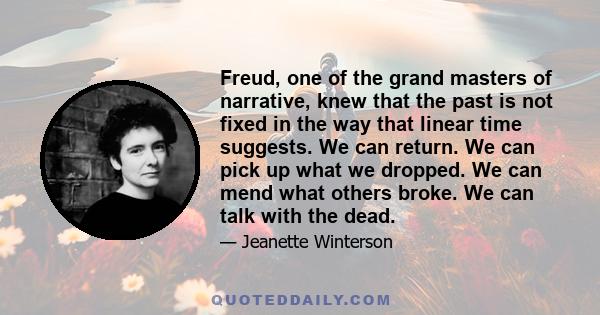 Freud, one of the grand masters of narrative, knew that the past is not fixed in the way that linear time suggests. We can return. We can pick up what we dropped. We can mend what others broke. We can talk with the dead.