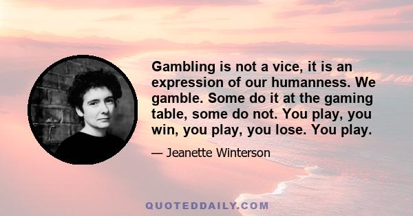 Gambling is not a vice, it is an expression of our humanness. We gamble. Some do it at the gaming table, some do not. You play, you win, you play, you lose. You play.