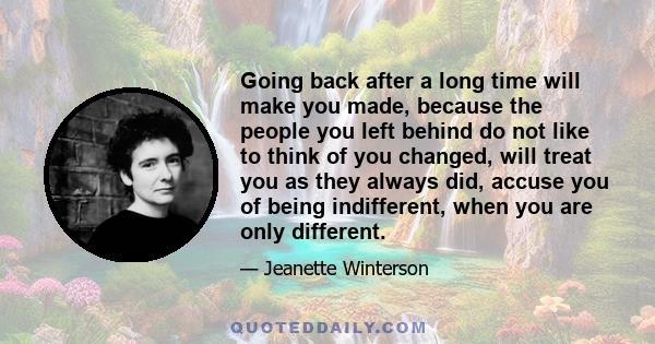 Going back after a long time will make you made, because the people you left behind do not like to think of you changed, will treat you as they always did, accuse you of being indifferent, when you are only different.