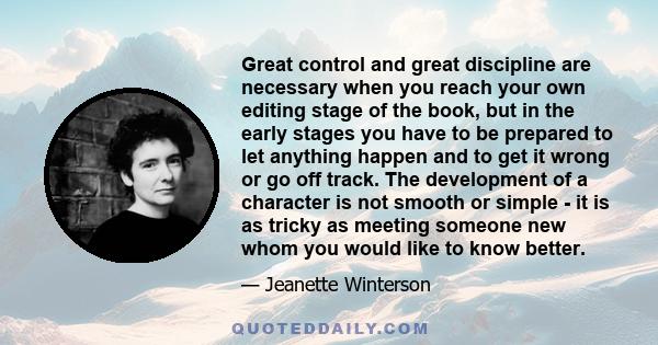 Great control and great discipline are necessary when you reach your own editing stage of the book, but in the early stages you have to be prepared to let anything happen and to get it wrong or go off track. The