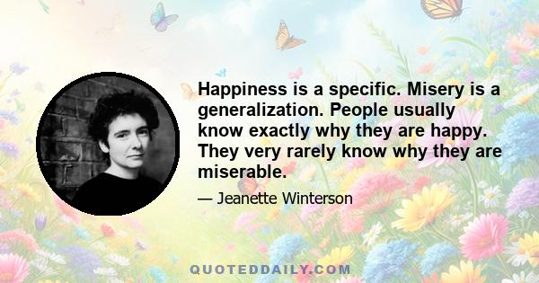 Happiness is a specific. Misery is a generalization. People usually know exactly why they are happy. They very rarely know why they are miserable.