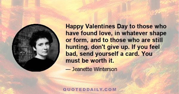 Happy Valentines Day to those who have found love, in whatever shape or form, and to those who are still hunting, don't give up. If you feel bad, send yourself a card. You must be worth it.