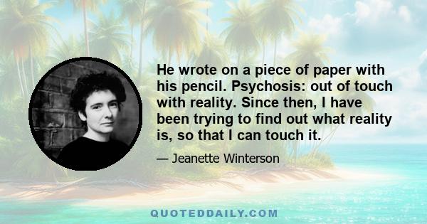 He wrote on a piece of paper with his pencil. Psychosis: out of touch with reality. Since then, I have been trying to find out what reality is, so that I can touch it.