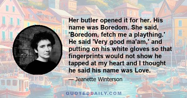 Her butler opened it for her. His name was Boredom. She said, 'Boredom, fetch me a plaything.' He said 'Very good ma'am,' and putting on his white gloves so that fingerprints would not show he tapped at my heart and I