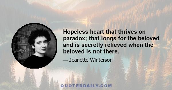 Hopeless heart that thrives on paradox; that longs for the beloved and is secretly relieved when the beloved is not there.