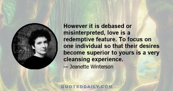 However it is debased or misinterpreted, love is a redemptive feature. To focus on one individual so that their desires become superior to yours is a very cleansing experience.