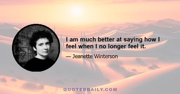 I am much better at saying how I feel when I no longer feel it.