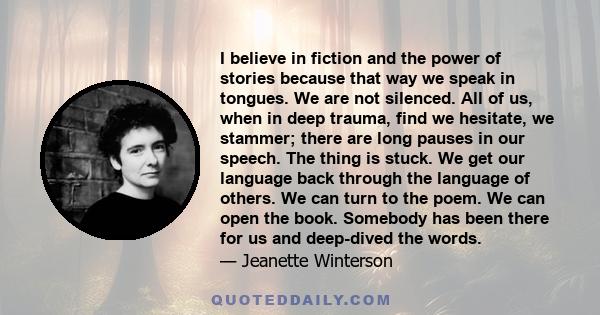 I believe in fiction and the power of stories because that way we speak in tongues. We are not silenced. All of us, when in deep trauma, find we hesitate, we stammer; there are long pauses in our speech. The thing is