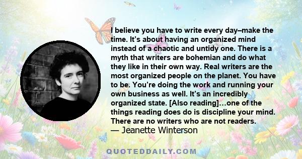 I believe you have to write every day–make the time. It’s about having an organized mind instead of a chaotic and untidy one. There is a myth that writers are bohemian and do what they like in their own way. Real