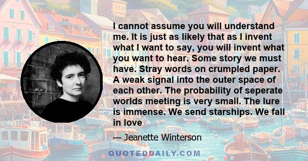 I cannot assume you will understand me. It is just as likely that as I invent what I want to say, you will invent what you want to hear. Some story we must have. Stray words on crumpled paper. A weak signal into the