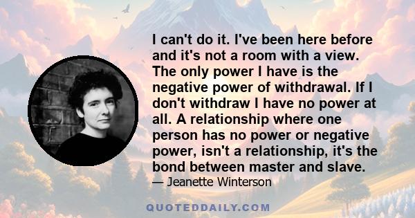 I can't do it. I've been here before and it's not a room with a view. The only power I have is the negative power of withdrawal. If I don't withdraw I have no power at all. A relationship where one person has no power