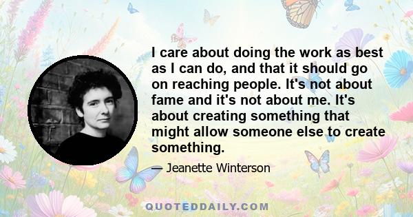 I care about doing the work as best as I can do, and that it should go on reaching people. It's not about fame and it's not about me. It's about creating something that might allow someone else to create something.