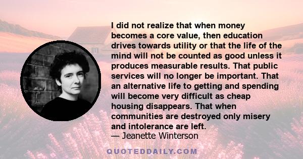 I did not realize that when money becomes a core value, then education drives towards utility or that the life of the mind will not be counted as good unless it produces measurable results. That public services will no