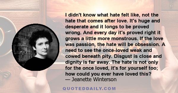 I didn't know what hate felt like, not the hate that comes after love. It's huge and desperate and it longs to be proved wrong. And every day it's proved right it grows a little more monstrous. If the love was passion,