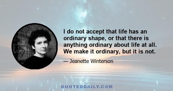 I do not accept that life has an ordinary shape, or that there is anything ordinary about life at all. We make it ordinary, but it is not.