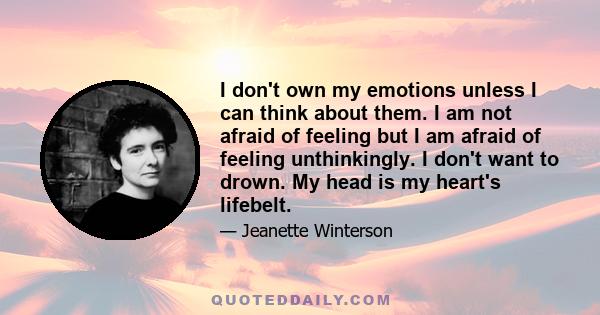 I don't own my emotions unless I can think about them. I am not afraid of feeling but I am afraid of feeling unthinkingly. I don't want to drown. My head is my heart's lifebelt.