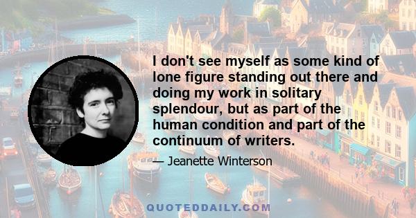 I don't see myself as some kind of lone figure standing out there and doing my work in solitary splendour, but as part of the human condition and part of the continuum of writers.