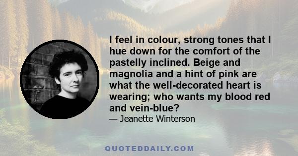 I feel in colour, strong tones that I hue down for the comfort of the pastelly inclined. Beige and magnolia and a hint of pink are what the well-decorated heart is wearing; who wants my blood red and vein-blue?