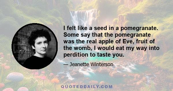 I felt like a seed in a pomegranate. Some say that the pomegranate was the real apple of Eve, fruit of the womb, I would eat my way into perdition to taste you.