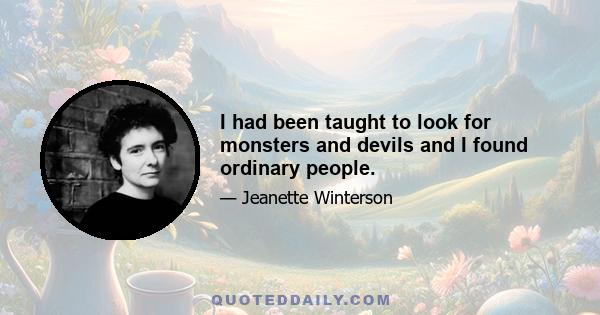 I had been taught to look for monsters and devils and I found ordinary people.