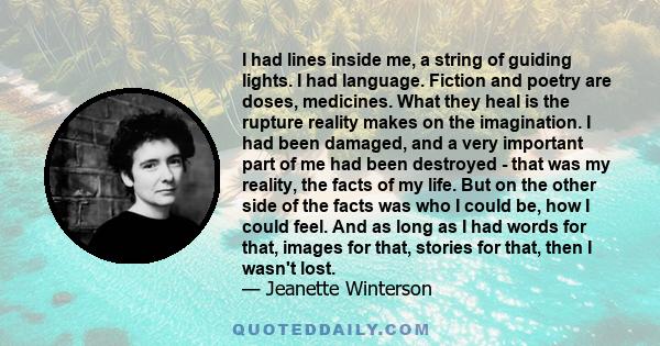 I had lines inside me, a string of guiding lights. I had language. Fiction and poetry are doses, medicines. What they heal is the rupture reality makes on the imagination. I had been damaged, and a very important part