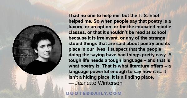 I had no one to help me, but the T. S. Eliot helped me. So when people say that poetry is a luxury, or an option, or for the educated middle classes, or that it shouldn’t be read at school because it is irrelevant, or