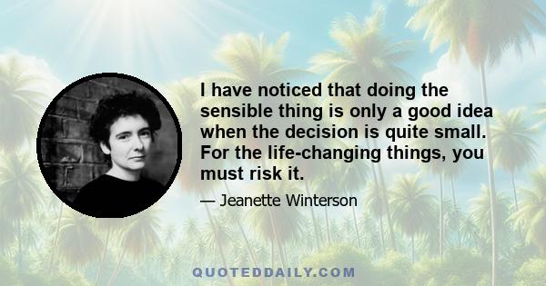 I have noticed that doing the sensible thing is only a good idea when the decision is quite small. For the life-changing things, you must risk it.