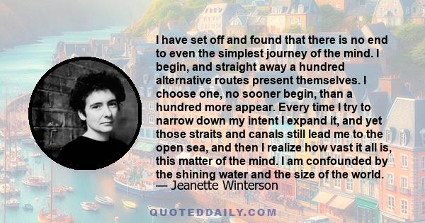 I have set off and found that there is no end to even the simplest journey of the mind. I begin, and straight away a hundred alternative routes present themselves. I choose one, no sooner begin, than a hundred more