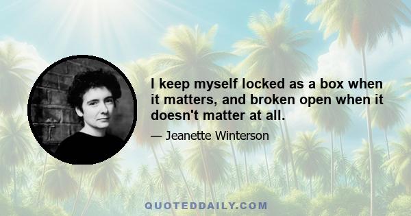 I keep myself locked as a box when it matters, and broken open when it doesn't matter at all.