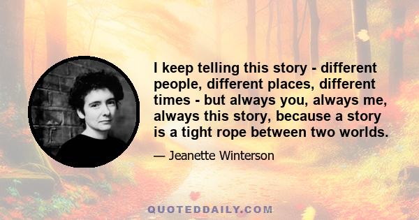 I keep telling this story - different people, different places, different times - but always you, always me, always this story, because a story is a tight rope between two worlds.