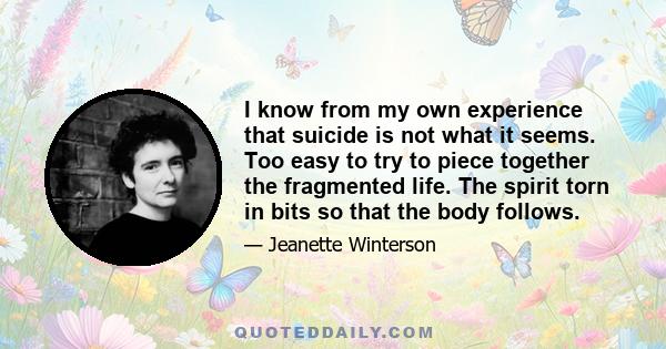 I know from my own experience that suicide is not what it seems. Too easy to try to piece together the fragmented life. The spirit torn in bits so that the body follows.