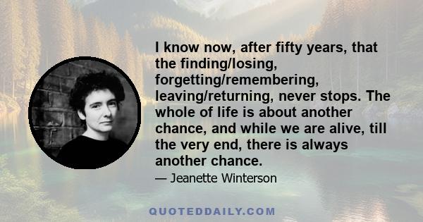 I know now, after fifty years, that the finding/losing, forgetting/remembering, leaving/returning, never stops. The whole of life is about another chance, and while we are alive, till the very end, there is always