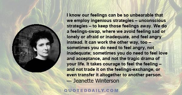 I know our feelings can be so unbearable that we employ ingenious strategies – unconscious strategies – to keep those feelings away. We do a feelings-swap, where we avoid feeling sad or lonely or afraid or inadequate,