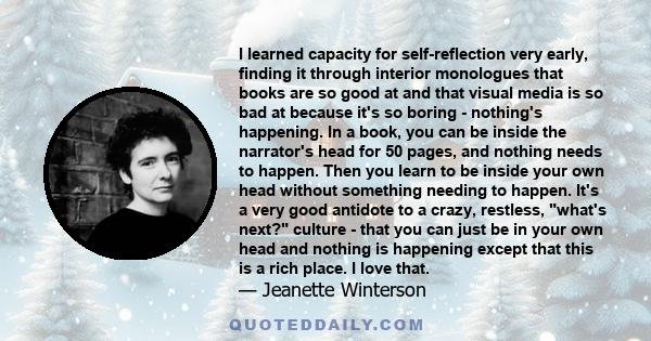 I learned capacity for self-reflection very early, finding it through interior monologues that books are so good at and that visual media is so bad at because it's so boring - nothing's happening. In a book, you can be