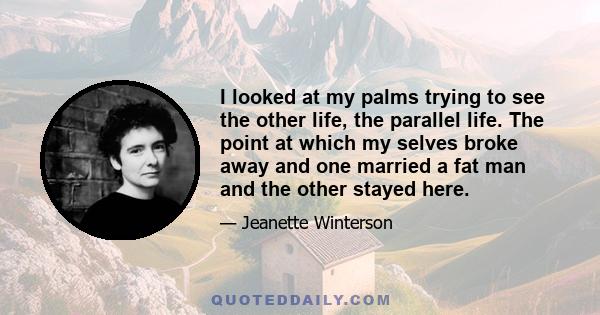 I looked at my palms trying to see the other life, the parallel life. The point at which my selves broke away and one married a fat man and the other stayed here.