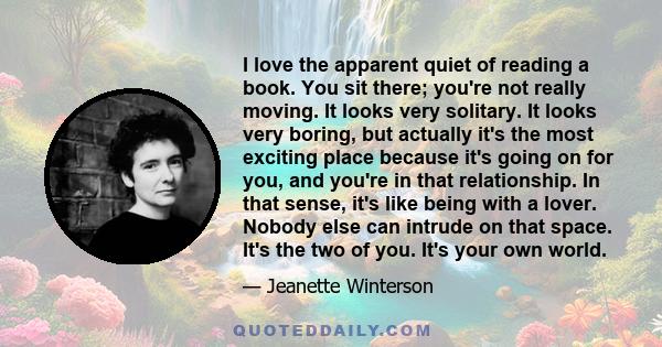 I love the apparent quiet of reading a book. You sit there; you're not really moving. It looks very solitary. It looks very boring, but actually it's the most exciting place because it's going on for you, and you're in