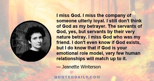 I miss God. I miss the company of someone utterly loyal. I still don't think of God as my betrayer. The servants of God, yes, but servants by their very nature betray. I miss God who was my friend. I don't even know if