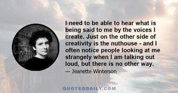 I need to be able to hear what is being said to me by the voices I create. Just on the other side of creativity is the nuthouse - and I often notice people looking at me strangely when I am talking out loud, but there