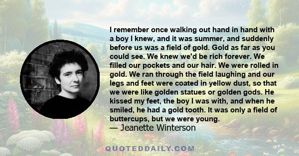 I remember once walking out hand in hand with a boy I knew, and it was summer, and suddenly before us was a field of gold. Gold as far as you could see. We knew we'd be rich forever. We filled our pockets and our hair.